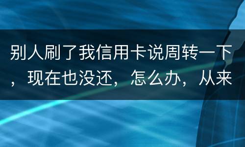 别人刷了我信用卡说周转一下，现在也没还，怎么办，从来没遇到过