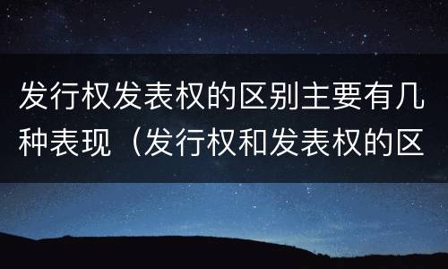 发行权发表权的区别主要有几种表现（发行权和发表权的区别）
