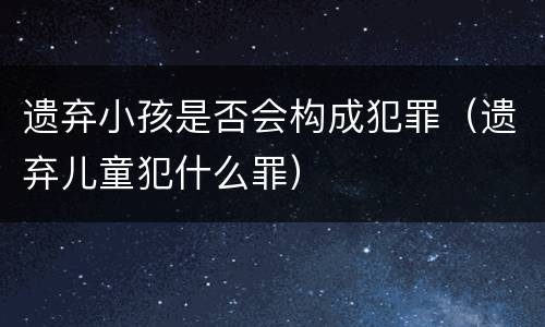遗弃小孩是否会构成犯罪（遗弃儿童犯什么罪）
