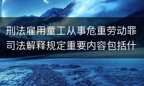 刑法雇用童工从事危重劳动罪司法解释规定重要内容包括什么
