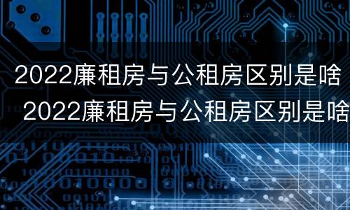 2022廉租房与公租房区别是啥 2022廉租房与公租房区别是啥呀