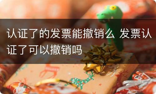 认证了的发票能撤销么 发票认证了可以撤销吗