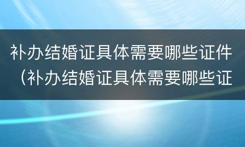 补办结婚证具体需要哪些证件（补办结婚证具体需要哪些证件材料）