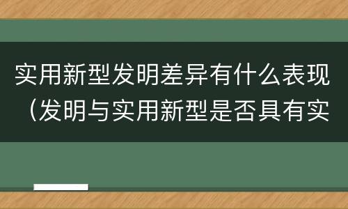 实用新型发明差异有什么表现（发明与实用新型是否具有实用性）