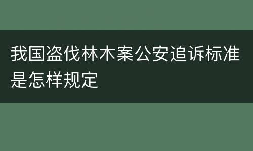 我国盗伐林木案公安追诉标准是怎样规定