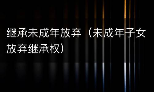 继承未成年放弃（未成年子女放弃继承权）