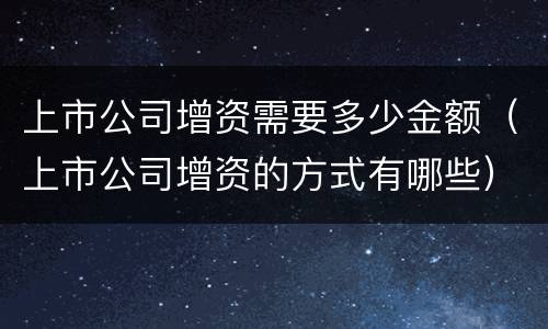 上市公司增资需要多少金额（上市公司增资的方式有哪些）