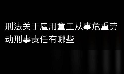 刑法关于雇用童工从事危重劳动刑事责任有哪些