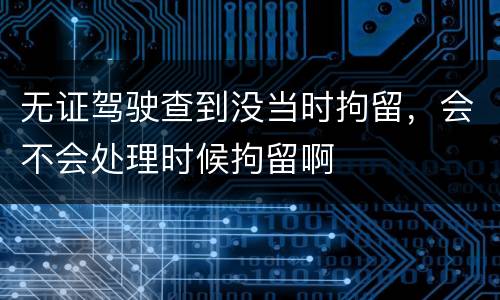 无证驾驶查到没当时拘留，会不会处理时候拘留啊