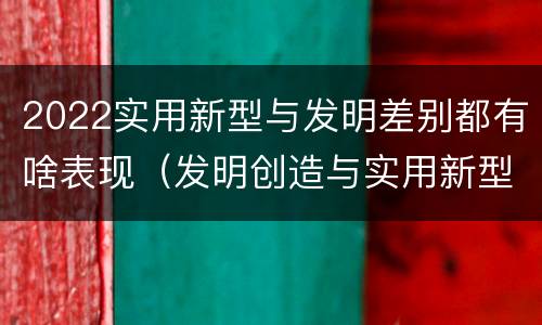 2022实用新型与发明差别都有啥表现（发明创造与实用新型的区别）