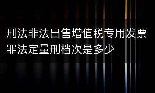 刑法非法出售增值税专用发票罪法定量刑档次是多少
