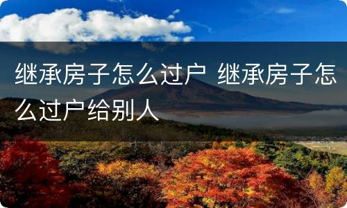 继承房子怎么过户 继承房子怎么过户给别人
