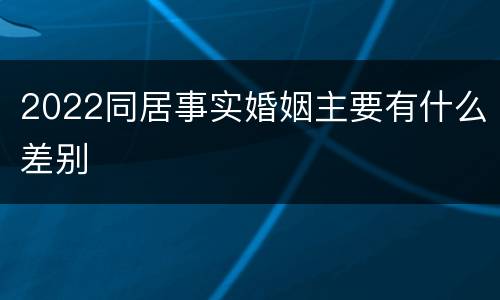 2022同居事实婚姻主要有什么差别