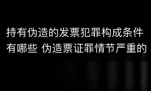 持有伪造的发票犯罪构成条件有哪些 伪造票证罪情节严重的标准