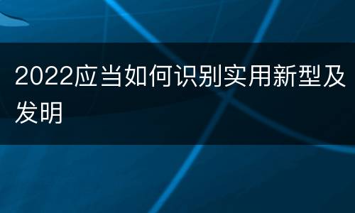 2022应当如何识别实用新型及发明