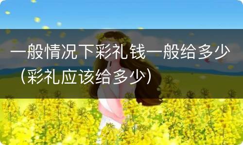 一般情况下彩礼钱一般给多少（彩礼应该给多少）