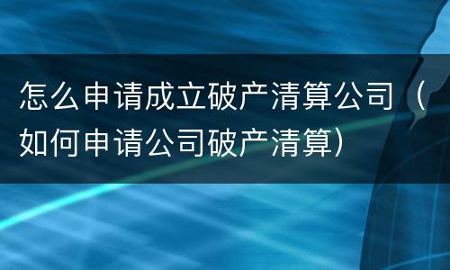 怎么申请成立破产清算公司（如何申请公司破产清算）