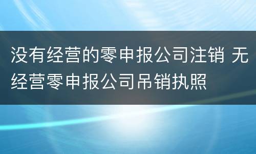 没有经营的零申报公司注销 无经营零申报公司吊销执照