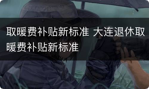取暖费补贴新标准 大连退休取暖费补贴新标准