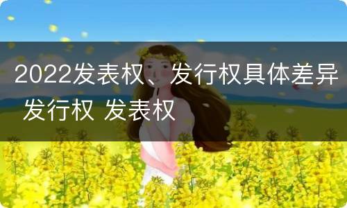 2022发表权、发行权具体差异 发行权 发表权
