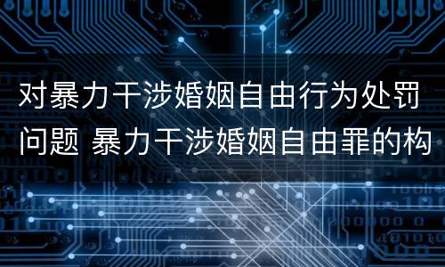 对暴力干涉婚姻自由行为处罚问题 暴力干涉婚姻自由罪的构成要件