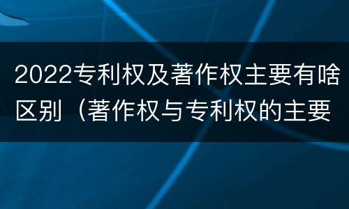 2022专利权及著作权主要有啥区别（著作权与专利权的主要区别）
