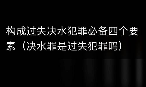 构成过失决水犯罪必备四个要素（决水罪是过失犯罪吗）