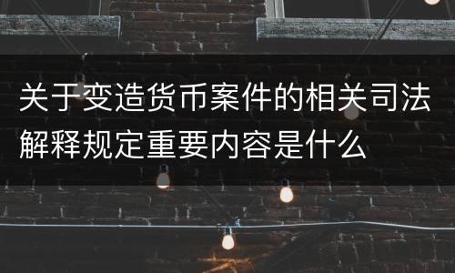 关于变造货币案件的相关司法解释规定重要内容是什么