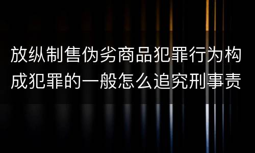 放纵制售伪劣商品犯罪行为构成犯罪的一般怎么追究刑事责任