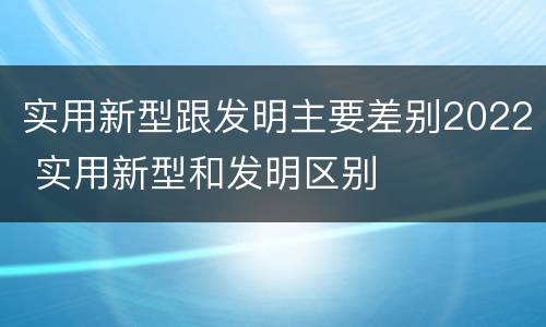 实用新型跟发明主要差别2022 实用新型和发明区别