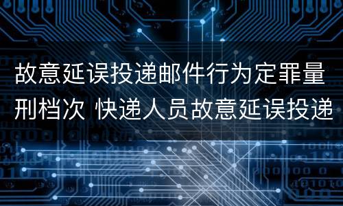 故意延误投递邮件行为定罪量刑档次 快递人员故意延误投递