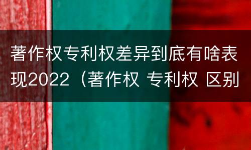 著作权专利权差异到底有啥表现2022（著作权 专利权 区别）