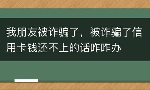 我朋友被诈骗了，被诈骗了信用卡钱还不上的话咋咋办