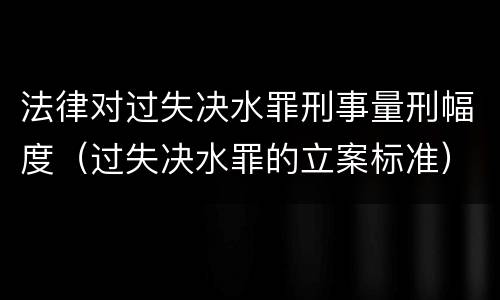 法律对过失决水罪刑事量刑幅度（过失决水罪的立案标准）