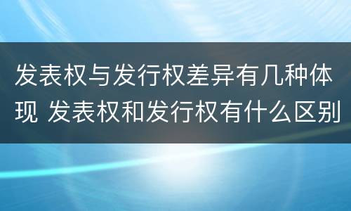 发表权与发行权差异有几种体现 发表权和发行权有什么区别