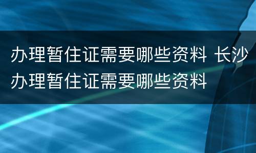 办理暂住证需要哪些资料 长沙办理暂住证需要哪些资料