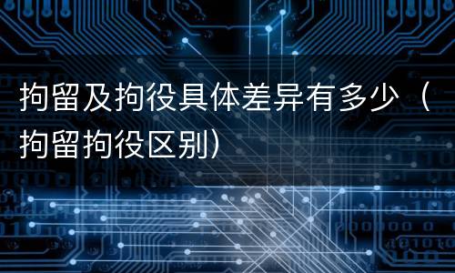 拘留及拘役具体差异有多少（拘留拘役区别）