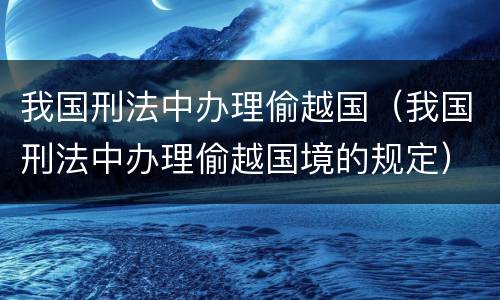我国刑法中办理偷越国（我国刑法中办理偷越国境的规定）