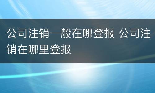 公司注销一般在哪登报 公司注销在哪里登报