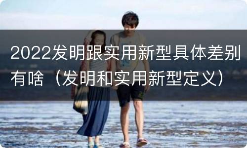 2022发明跟实用新型具体差别有啥（发明和实用新型定义）