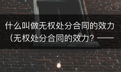 什么叫做无权处分合同的效力（无权处分合同的效力? ——有效/无效/效力待定?）