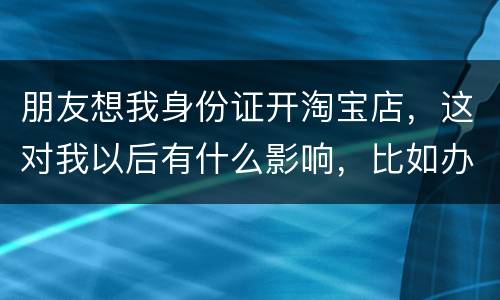 朋友想我身份证开淘宝店，这对我以后有什么影响，比如办信用卡或货款