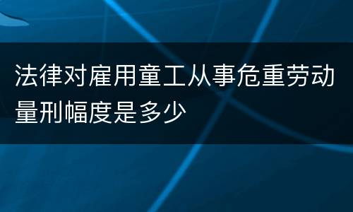 法律对雇用童工从事危重劳动量刑幅度是多少