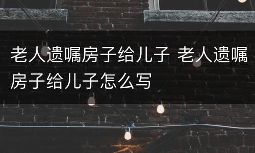 老人遗嘱房子给儿子 老人遗嘱房子给儿子怎么写