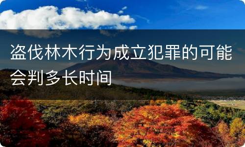 盗伐林木行为成立犯罪的可能会判多长时间
