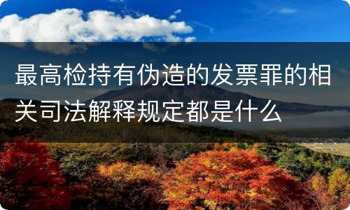 最高检持有伪造的发票罪的相关司法解释规定都是什么