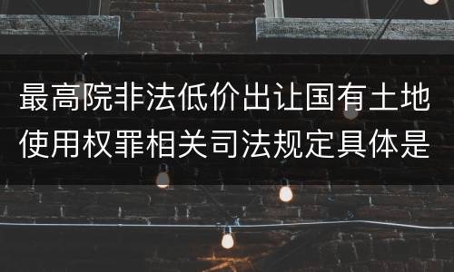 最高院非法低价出让国有土地使用权罪相关司法规定具体是什么重要内容