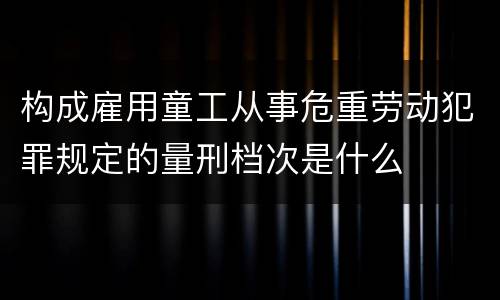 构成雇用童工从事危重劳动犯罪规定的量刑档次是什么