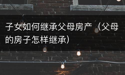 子女如何继承父母房产（父母的房子怎样继承）