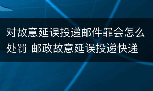 对故意延误投递邮件罪会怎么处罚 邮政故意延误投递快递